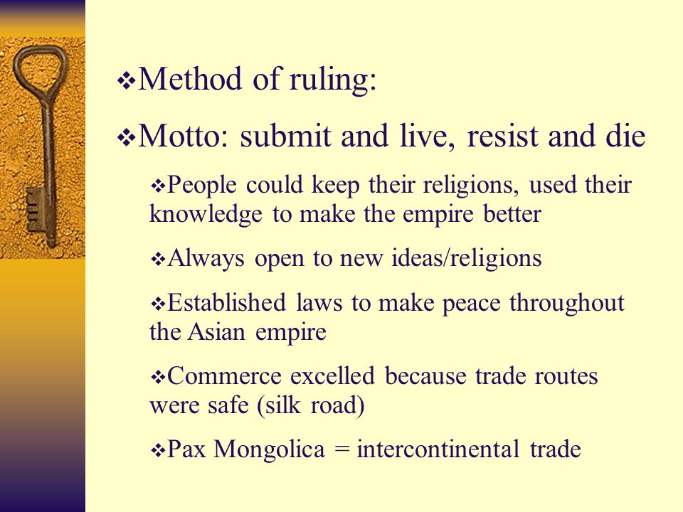  Method of ruling:  Motto: submit and live, resist and die  People could keep their religions, used their knowledge to make the empire better  Always open to new ideas/religions  Established laws to make peace throughout the Asian empire  Commerce excelled because trade routes were safe (silk road)  Pax Mongolica = intercontinental trade