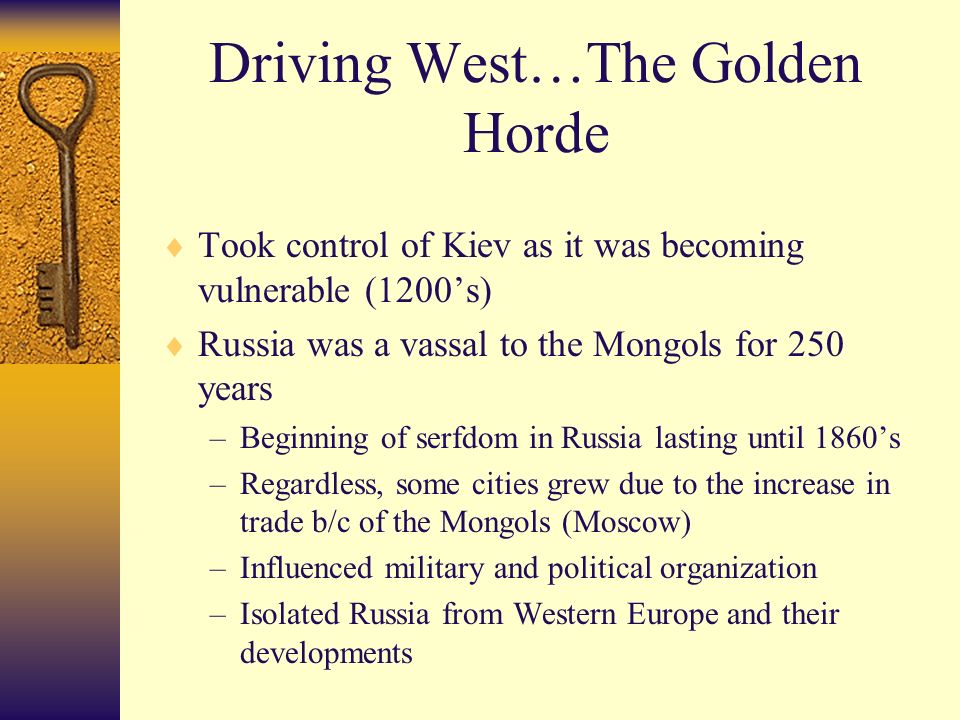 Driving West…The Golden Horde  Took control of Kiev as it was becoming vulnerable (1200’s)  Russia was a vassal to the Mongols for 250 years –Beginning of serfdom in Russia lasting until 1860’s –Regardless, some cities grew due to the increase in trade b/c of the Mongols (Moscow) –Influenced military and political organization –Isolated Russia from Western Europe and their developments