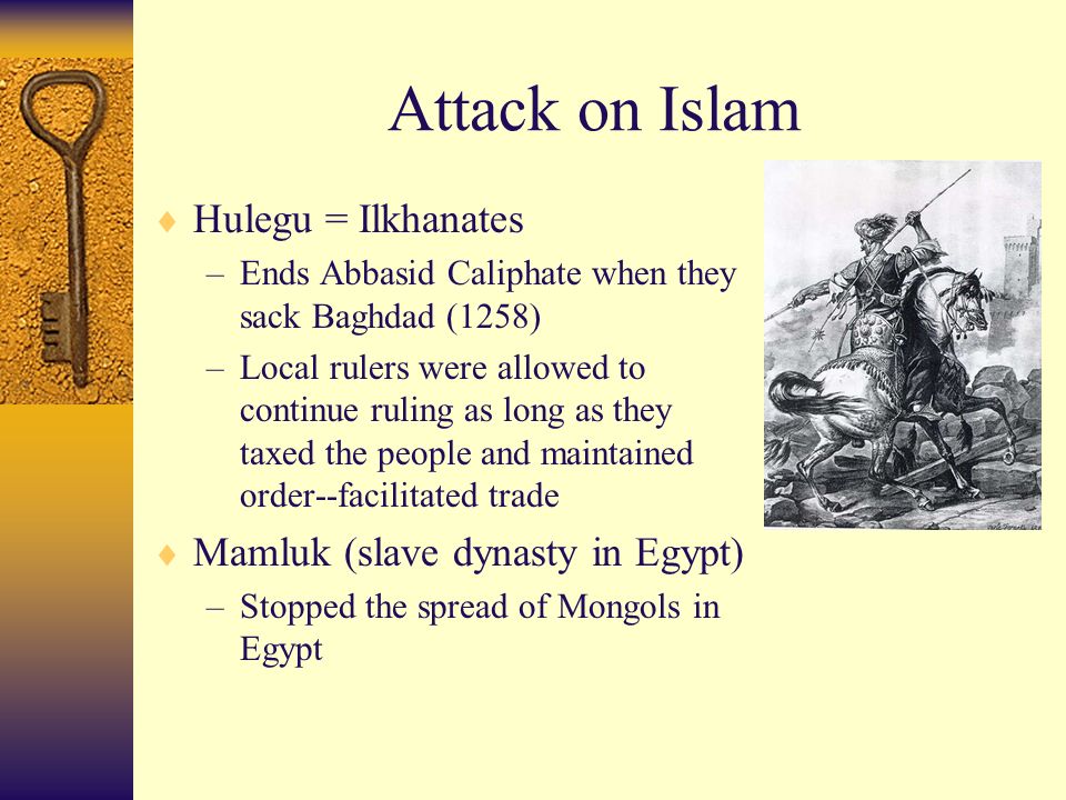 Attack on Islam  Hulegu = Ilkhanates –Ends Abbasid Caliphate when they sack Baghdad (1258) –Local rulers were allowed to continue ruling as long as they taxed the people and maintained order--facilitated trade  Mamluk (slave dynasty in Egypt) –Stopped the spread of Mongols in Egypt