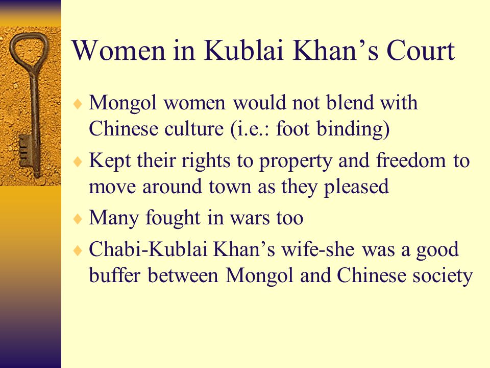 Women in Kublai Khan’s Court  Mongol women would not blend with Chinese culture (i.e.: foot binding)  Kept their rights to property and freedom to move around town as they pleased  Many fought in wars too  Chabi-Kublai Khan’s wife-she was a good buffer between Mongol and Chinese society