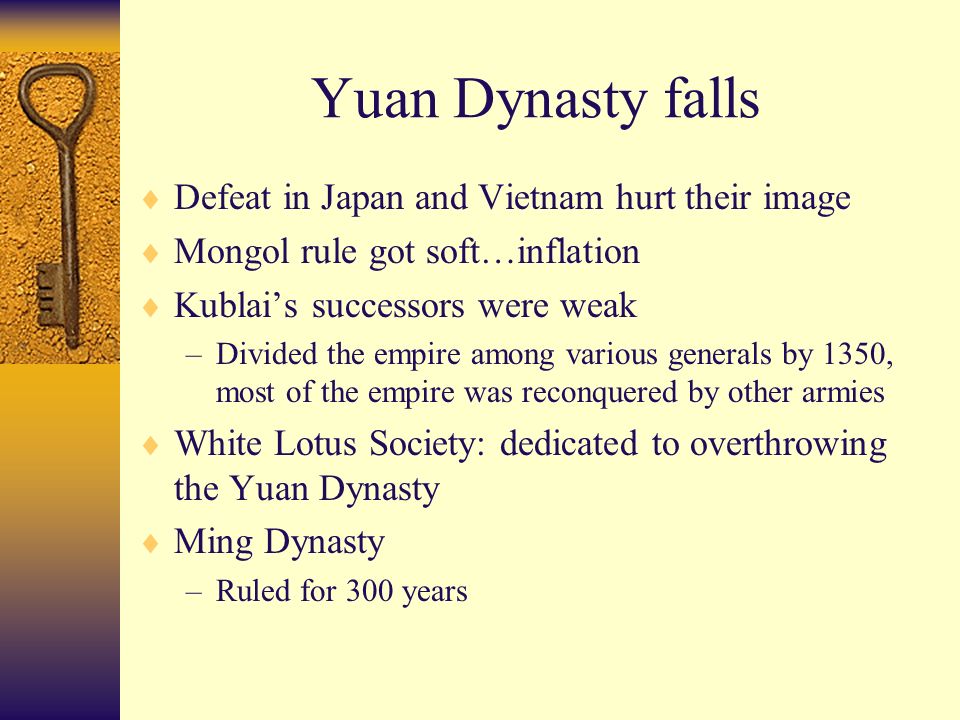 Yuan Dynasty falls  Defeat in Japan and Vietnam hurt their image  Mongol rule got soft…inflation  Kublai’s successors were weak –Divided the empire among various generals by 1350, most of the empire was reconquered by other armies  White Lotus Society: dedicated to overthrowing the Yuan Dynasty  Ming Dynasty –Ruled for 300 years