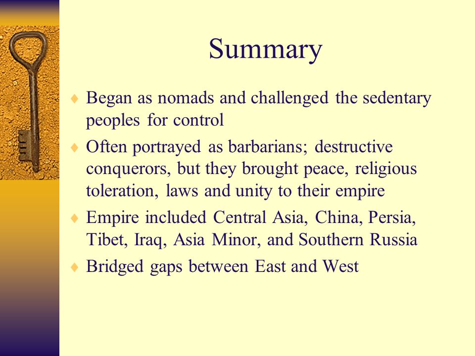 Summary  Began as nomads and challenged the sedentary peoples for control  Often portrayed as barbarians; destructive conquerors, but they brought peace, religious toleration, laws and unity to their empire  Empire included Central Asia, China, Persia, Tibet, Iraq, Asia Minor, and Southern Russia  Bridged gaps between East and West