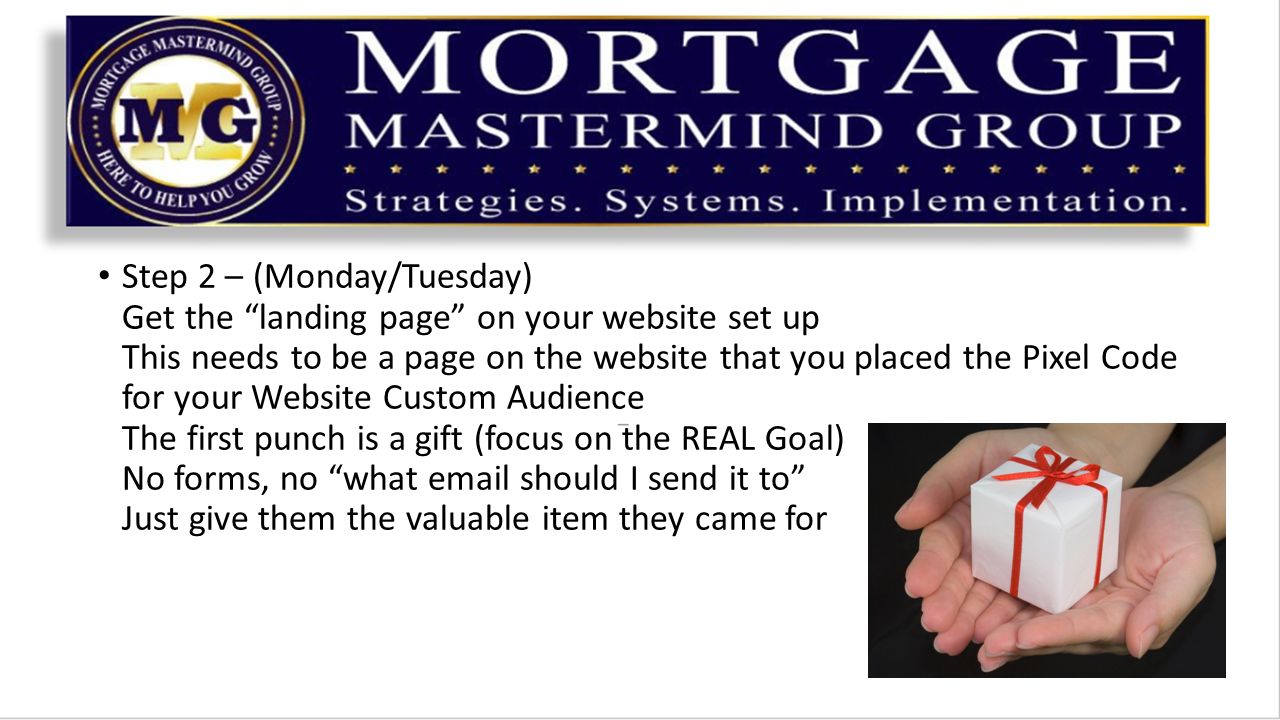 Step 2 – (Monday/Tuesday) Get the landing page on your website set up This needs to be a page on the website that you placed the Pixel Code for your Website Custom Audience The first punch is a gift (focus on the REAL Goal) No forms, no what  should I send it to Just give them the valuable item they came for