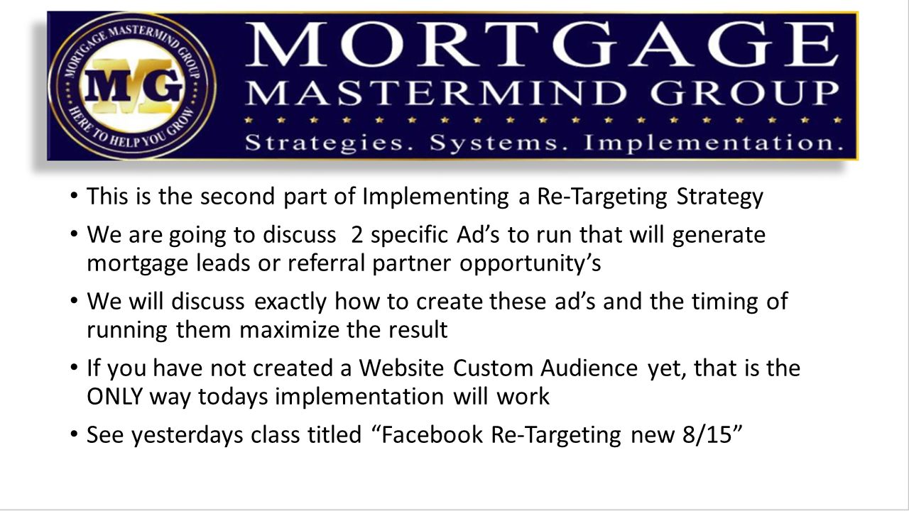This is the second part of Implementing a Re-Targeting Strategy We are going to discuss 2 specific Ad’s to run that will generate mortgage leads or referral partner opportunity’s We will discuss exactly how to create these ad’s and the timing of running them maximize the result If you have not created a Website Custom Audience yet, that is the ONLY way todays implementation will work See yesterdays class titled Facebook Re-Targeting new 8/15