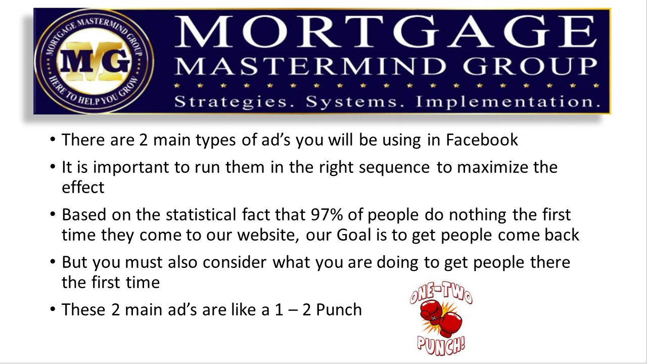 There are 2 main types of ad’s you will be using in Facebook It is important to run them in the right sequence to maximize the effect Based on the statistical fact that 97% of people do nothing the first time they come to our website, our Goal is to get people come back But you must also consider what you are doing to get people there the first time These 2 main ad’s are like a 1 – 2 Punch