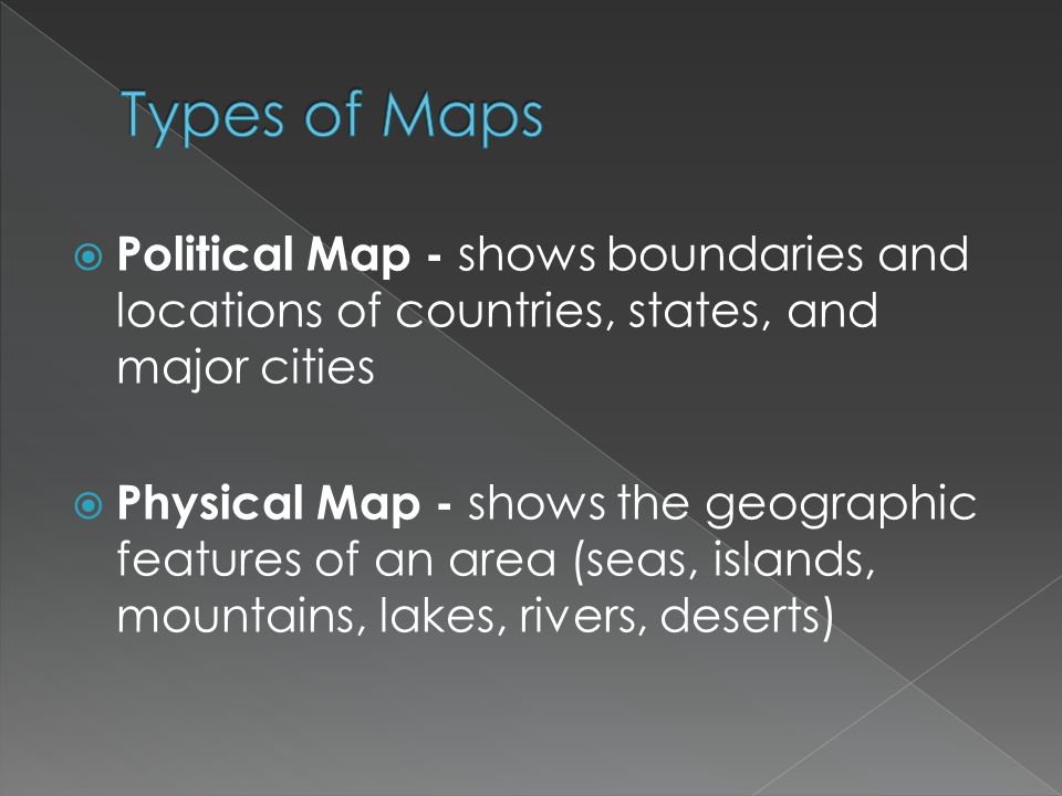  Political Map - shows boundaries and locations of countries, states, and major cities  Physical Map - shows the geographic features of an area (seas, islands, mountains, lakes, rivers, deserts)