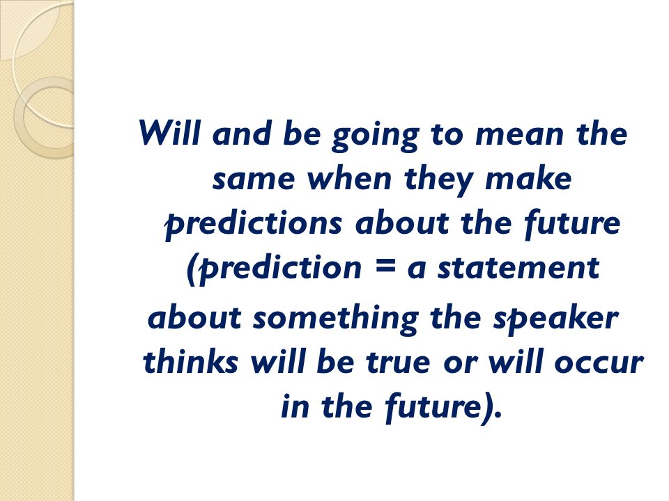 Will and be going to mean the same when they make predictions about the future (prediction = a statement about something the speaker thinks will be true or will occur in the future).