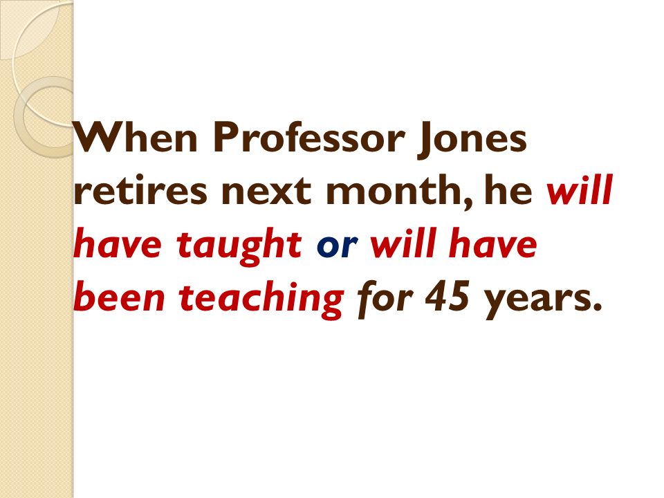 When Professor Jones retires next month, he will have taught or will have been teaching for 45 years.