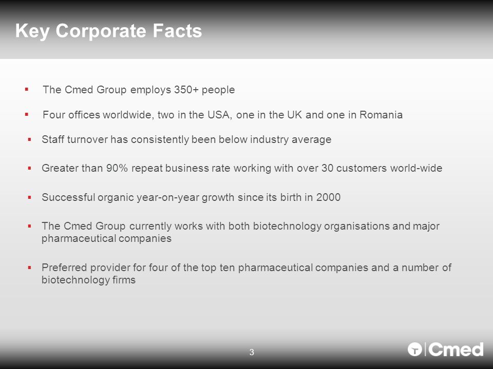 Key Corporate Facts 3  The Cmed Group employs 350+ people  Four offices worldwide, two in the USA, one in the UK and one in Romania  Staff turnover has consistently been below industry average  Greater than 90% repeat business rate working with over 30 customers world-wide  Successful organic year-on-year growth since its birth in 2000  The Cmed Group currently works with both biotechnology organisations and major pharmaceutical companies  Preferred provider for four of the top ten pharmaceutical companies and a number of biotechnology firms