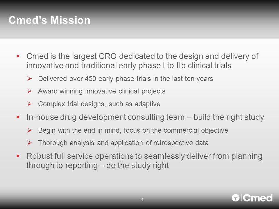 4 Cmed’s Mission  Cmed is the largest CRO dedicated to the design and delivery of innovative and traditional early phase I to IIb clinical trials  Delivered over 450 early phase trials in the last ten years  Award winning innovative clinical projects  Complex trial designs, such as adaptive  In-house drug development consulting team – build the right study  Begin with the end in mind, focus on the commercial objective  Thorough analysis and application of retrospective data  Robust full service operations to seamlessly deliver from planning through to reporting – do the study right