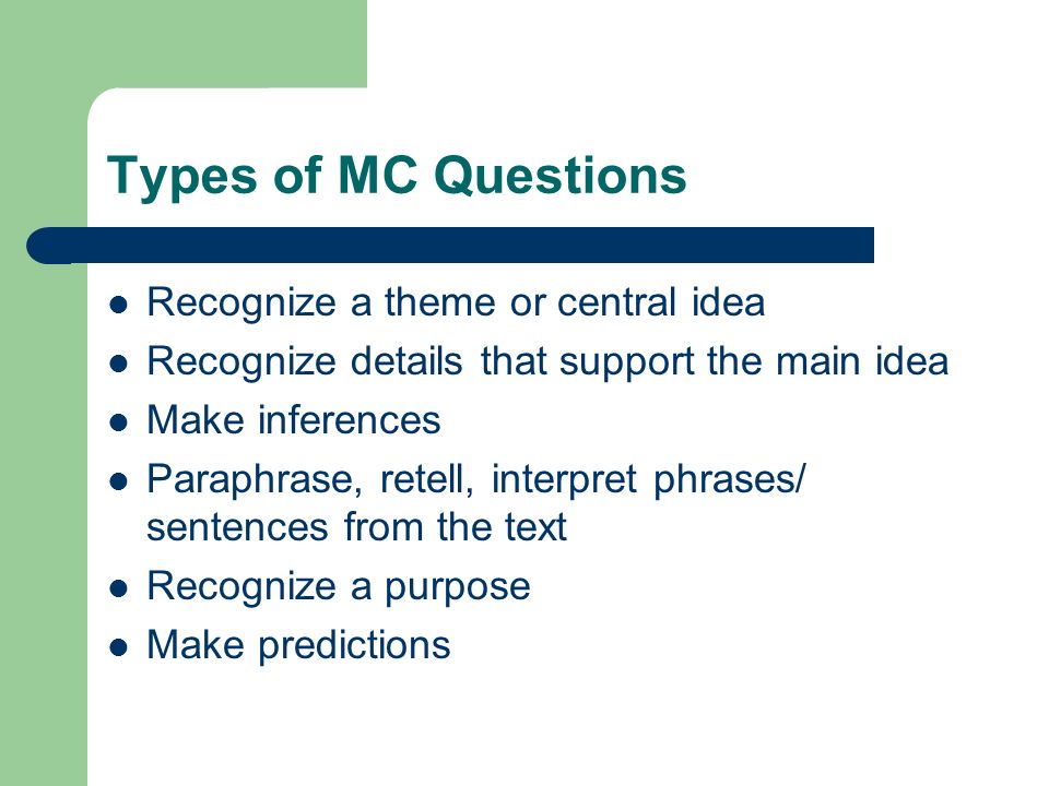 Types of MC Questions Recognize a theme or central idea Recognize details that support the main idea Make inferences Paraphrase, retell, interpret phrases/ sentences from the text Recognize a purpose Make predictions