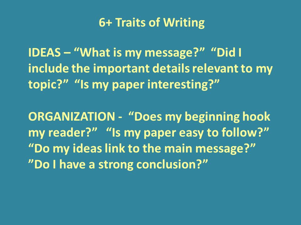 6+ Traits of Writing IDEAS – What is my message Did I include the important details relevant to my topic Is my paper interesting ORGANIZATION - Does my beginning hook my reader Is my paper easy to follow Do my ideas link to the main message Do I have a strong conclusion
