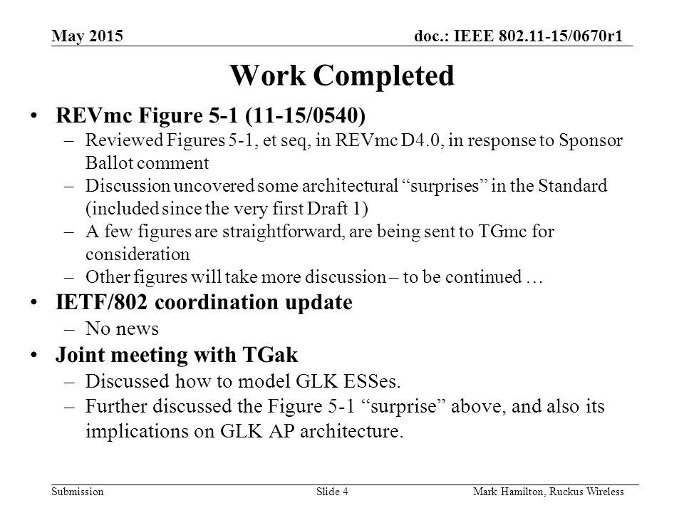 May 2015doc.: IEEE /0670r1 SubmissionSlide 4Mark Hamilton, Ruckus Wireless Work Completed REVmc Figure 5-1 (11-15/0540) –Reviewed Figures 5-1, et seq, in REVmc D4.0, in response to Sponsor Ballot comment –Discussion uncovered some architectural surprises in the Standard (included since the very first Draft 1) –A few figures are straightforward, are being sent to TGmc for consideration –Other figures will take more discussion – to be continued … IETF/802 coordination update –No news Joint meeting with TGak –Discussed how to model GLK ESSes.