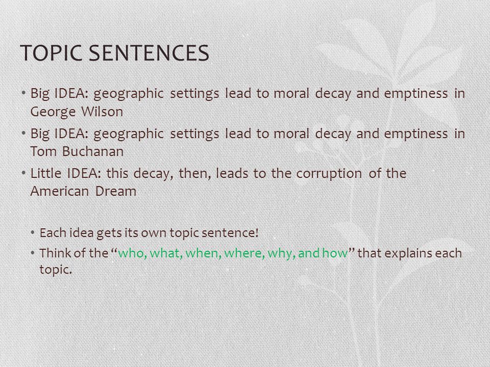 TOPIC SENTENCES Big IDEA: geographic settings lead to moral decay and emptiness in George Wilson Big IDEA: geographic settings lead to moral decay and emptiness in Tom Buchanan Little IDEA: this decay, then, leads to the corruption of the American Dream Each idea gets its own topic sentence.