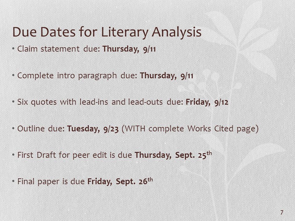 7 Due Dates for Literary Analysis Claim statement due: Thursday, 9/11 Complete intro paragraph due: Thursday, 9/11 Six quotes with lead-ins and lead-outs due: Friday, 9/12 Outline due: Tuesday, 9/23 (WITH complete Works Cited page) First Draft for peer edit is due Thursday, Sept.