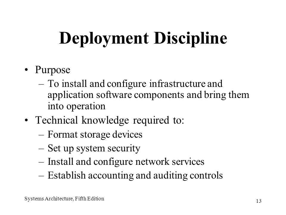 13 Systems Architecture, Fifth Edition Deployment Discipline Purpose –To install and configure infrastructure and application software components and bring them into operation Technical knowledge required to: –Format storage devices –Set up system security –Install and configure network services –Establish accounting and auditing controls