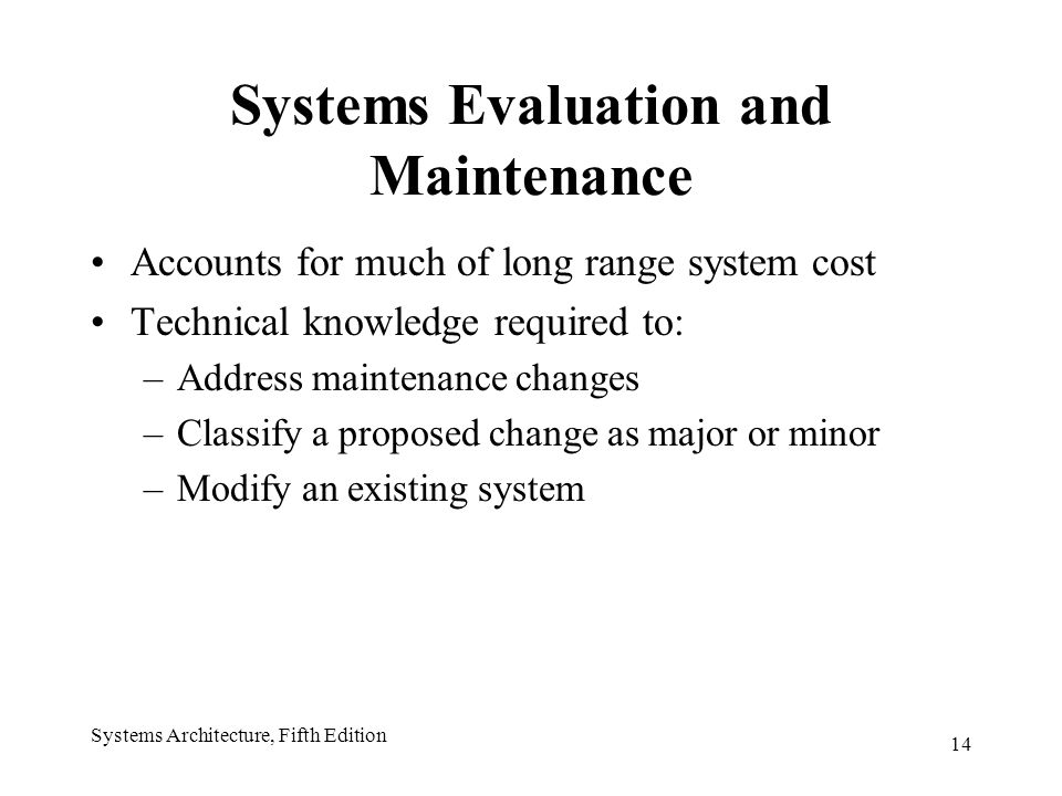 14 Systems Architecture, Fifth Edition Systems Evaluation and Maintenance Accounts for much of long range system cost Technical knowledge required to: –Address maintenance changes –Classify a proposed change as major or minor –Modify an existing system