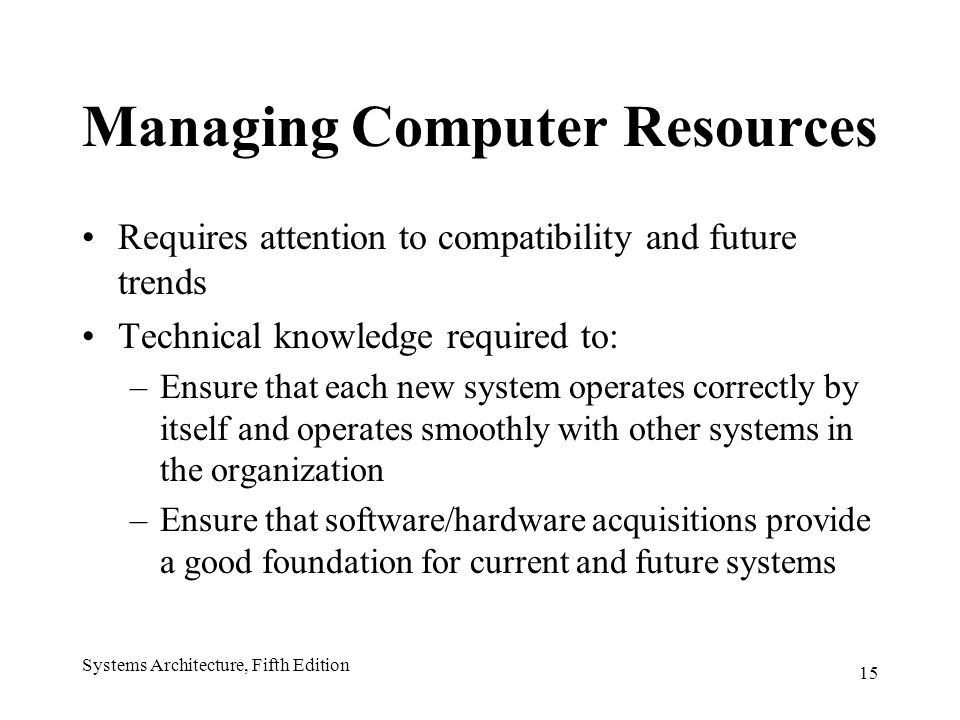 15 Systems Architecture, Fifth Edition Managing Computer Resources Requires attention to compatibility and future trends Technical knowledge required to: –Ensure that each new system operates correctly by itself and operates smoothly with other systems in the organization –Ensure that software/hardware acquisitions provide a good foundation for current and future systems