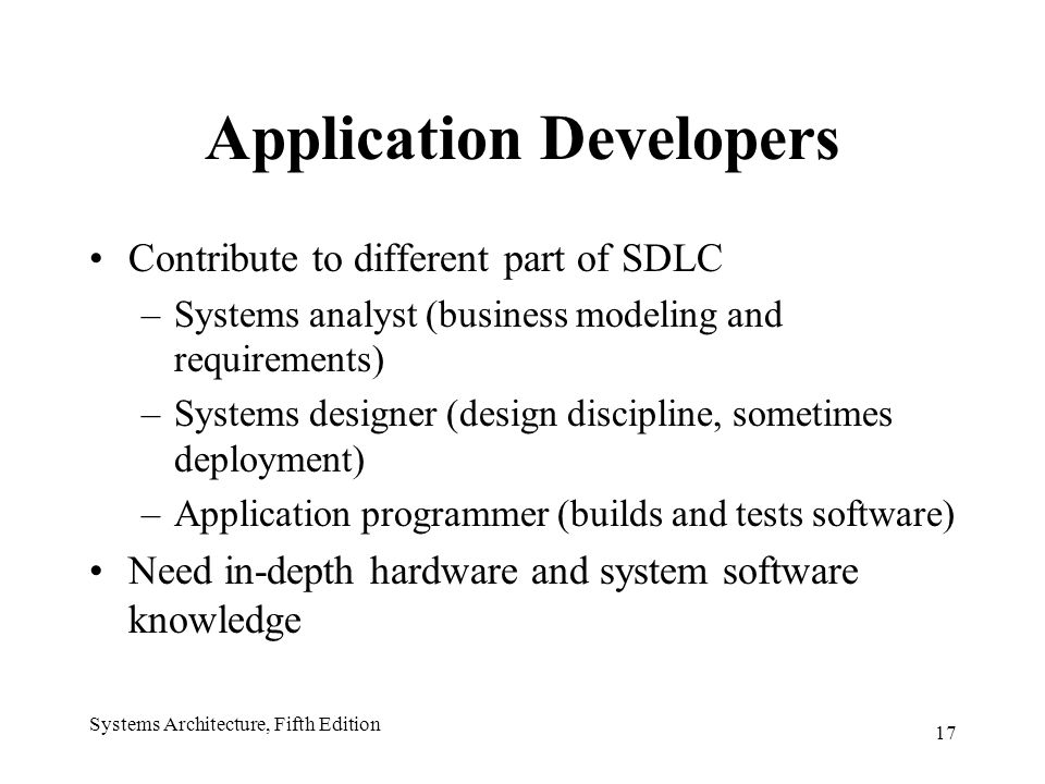 17 Systems Architecture, Fifth Edition Application Developers Contribute to different part of SDLC –Systems analyst (business modeling and requirements) –Systems designer (design discipline, sometimes deployment) –Application programmer (builds and tests software) Need in-depth hardware and system software knowledge