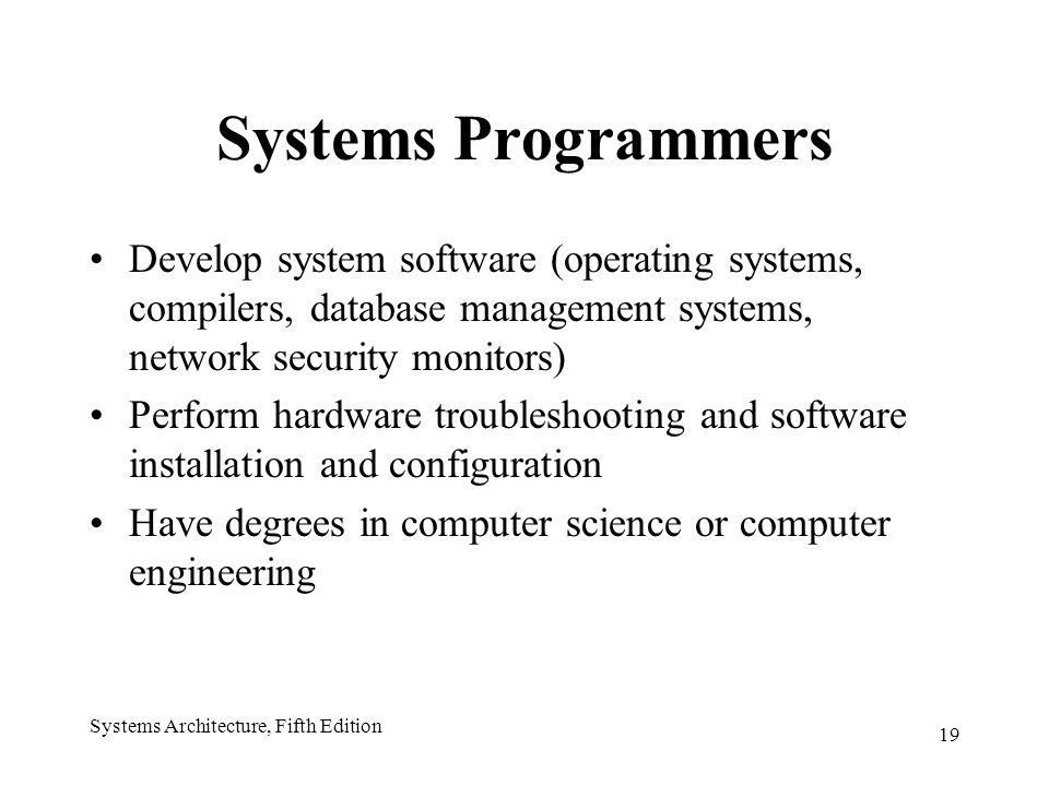 19 Systems Architecture, Fifth Edition Systems Programmers Develop system software (operating systems, compilers, database management systems, network security monitors) Perform hardware troubleshooting and software installation and configuration Have degrees in computer science or computer engineering