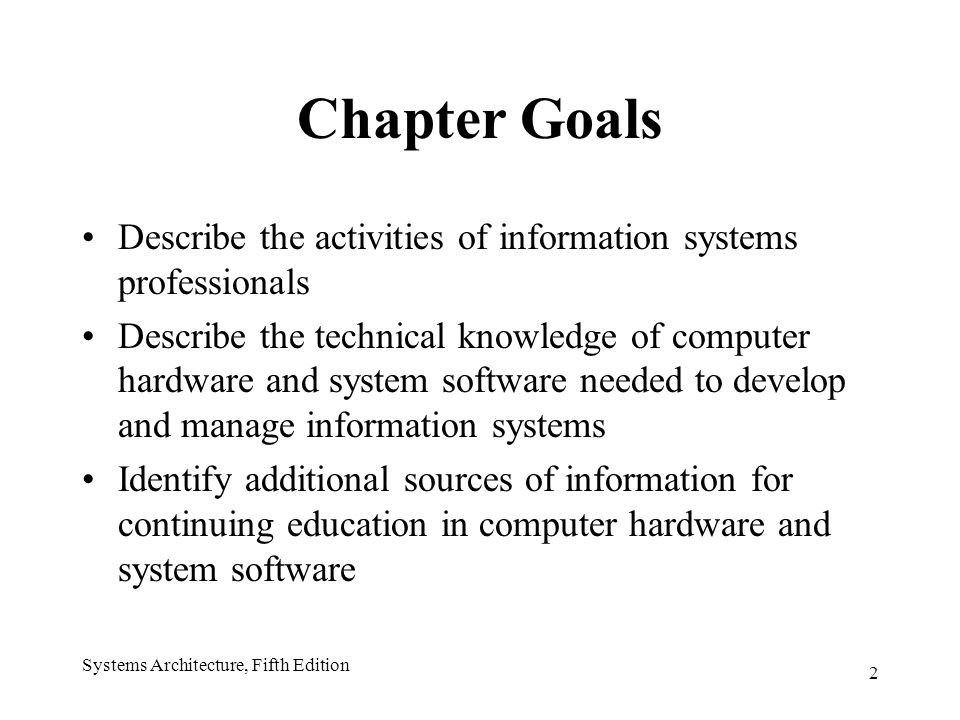 2 Systems Architecture, Fifth Edition Chapter Goals Describe the activities of information systems professionals Describe the technical knowledge of computer hardware and system software needed to develop and manage information systems Identify additional sources of information for continuing education in computer hardware and system software