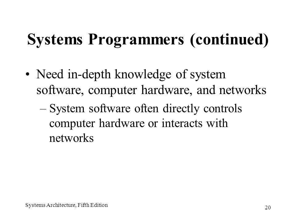 20 Systems Architecture, Fifth Edition Systems Programmers (continued) Need in-depth knowledge of system software, computer hardware, and networks –System software often directly controls computer hardware or interacts with networks