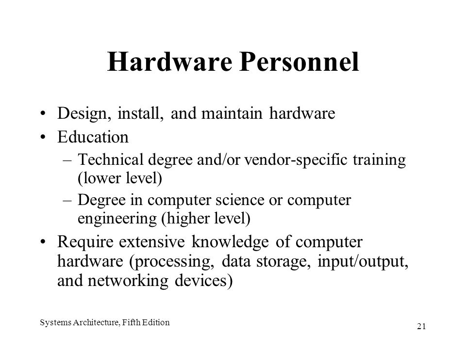 21 Systems Architecture, Fifth Edition Hardware Personnel Design, install, and maintain hardware Education –Technical degree and/or vendor-specific training (lower level) –Degree in computer science or computer engineering (higher level) Require extensive knowledge of computer hardware (processing, data storage, input/output, and networking devices)