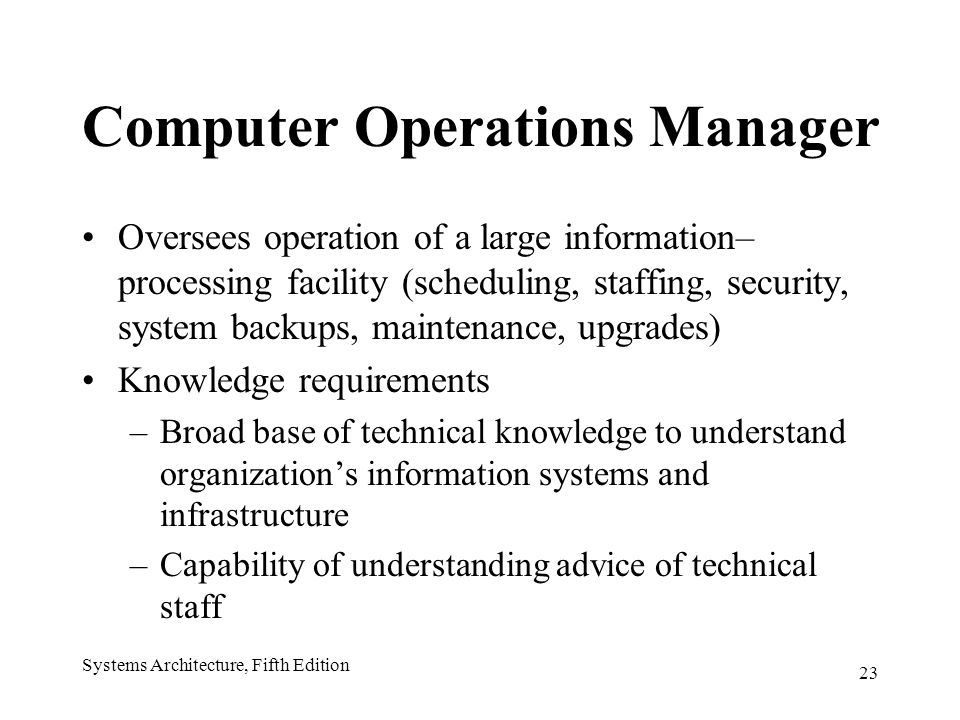 23 Systems Architecture, Fifth Edition Computer Operations Manager Oversees operation of a large information– processing facility (scheduling, staffing, security, system backups, maintenance, upgrades) Knowledge requirements –Broad base of technical knowledge to understand organization’s information systems and infrastructure –Capability of understanding advice of technical staff