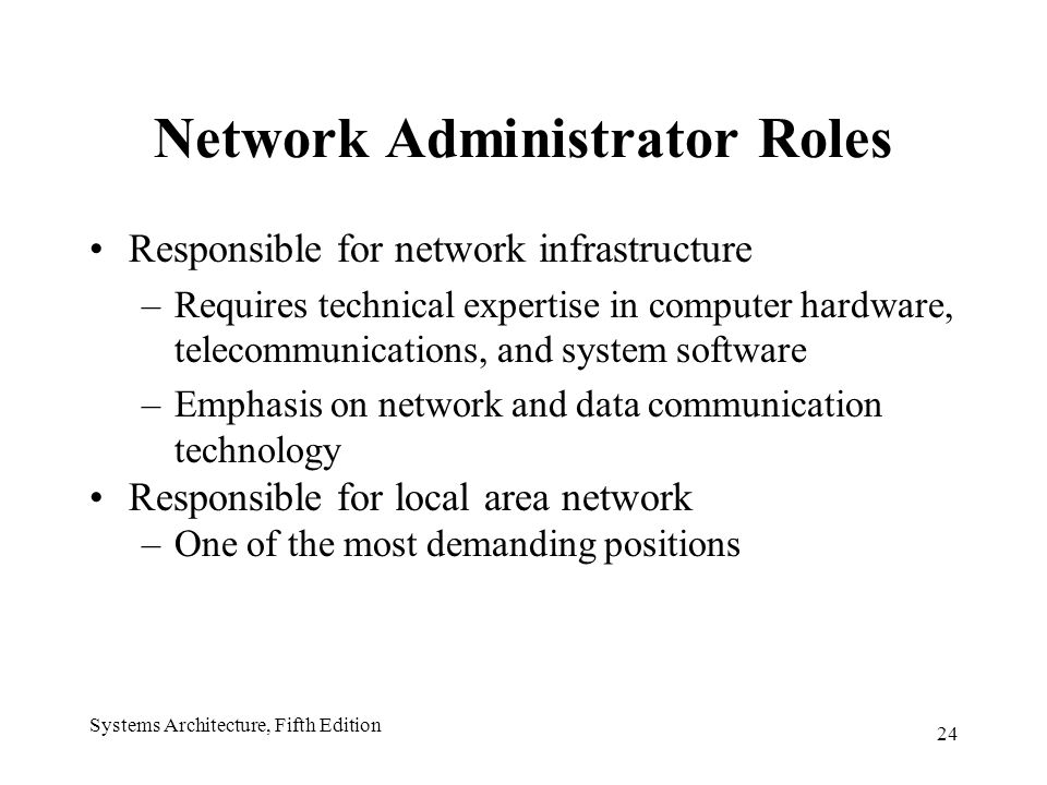 24 Systems Architecture, Fifth Edition Network Administrator Roles Responsible for network infrastructure –Requires technical expertise in computer hardware, telecommunications, and system software –Emphasis on network and data communication technology Responsible for local area network –One of the most demanding positions