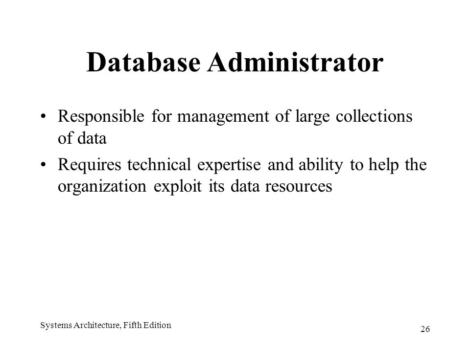 26 Systems Architecture, Fifth Edition Database Administrator Responsible for management of large collections of data Requires technical expertise and ability to help the organization exploit its data resources