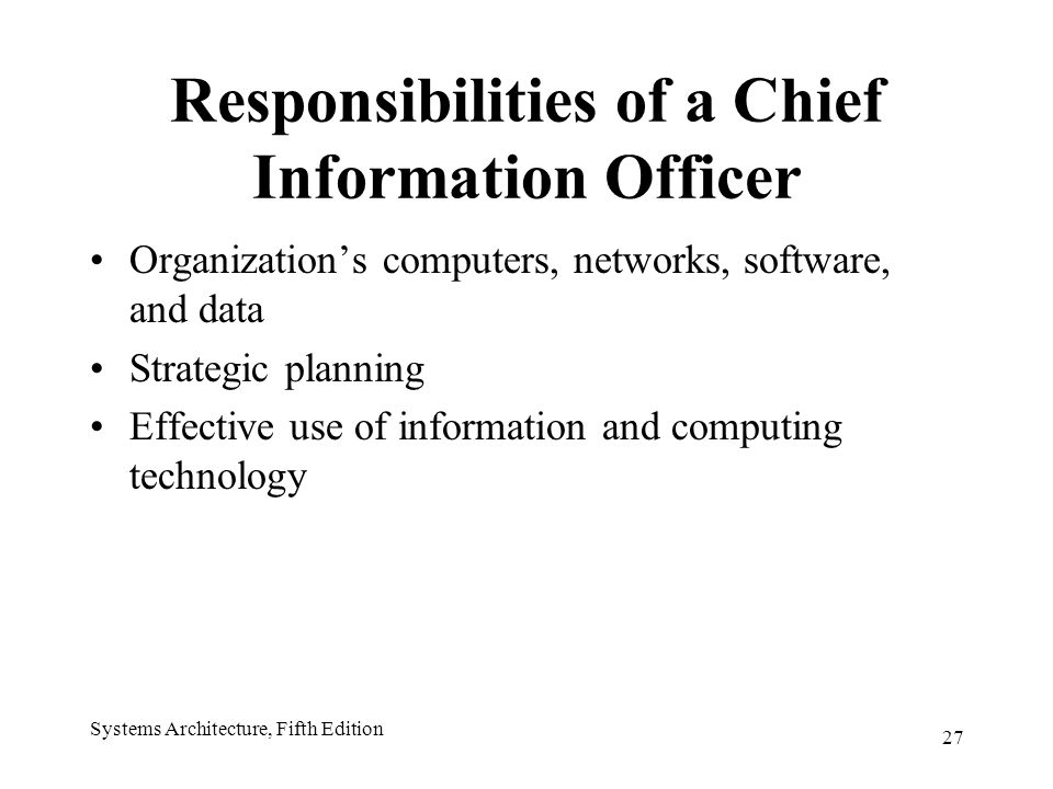 27 Systems Architecture, Fifth Edition Responsibilities of a Chief Information Officer Organization’s computers, networks, software, and data Strategic planning Effective use of information and computing technology