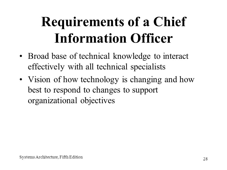 28 Systems Architecture, Fifth Edition Requirements of a Chief Information Officer Broad base of technical knowledge to interact effectively with all technical specialists Vision of how technology is changing and how best to respond to changes to support organizational objectives