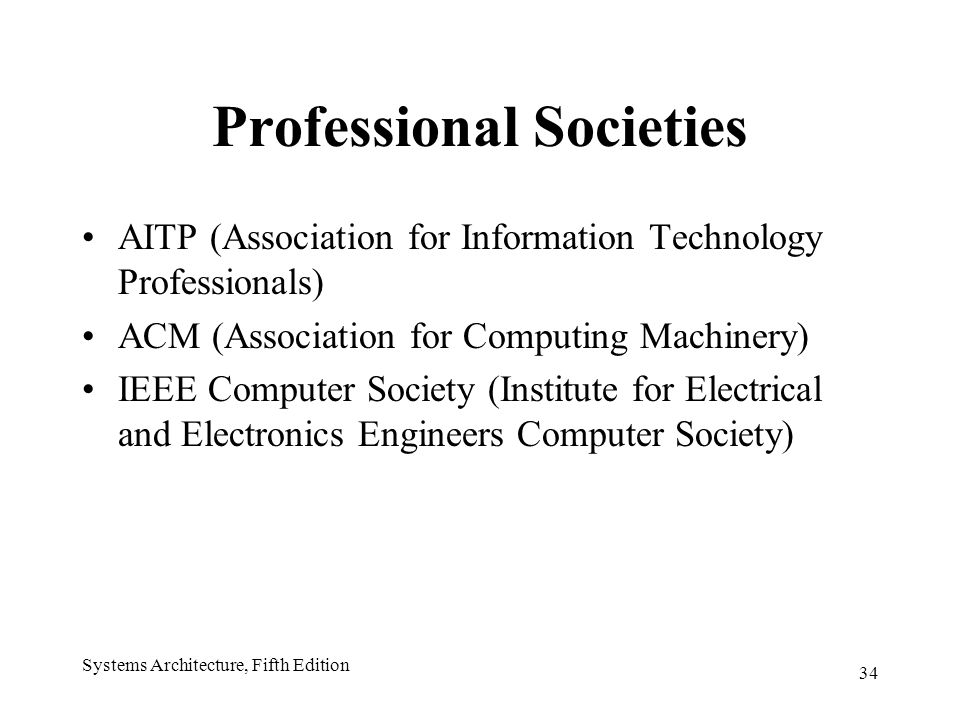 34 Systems Architecture, Fifth Edition Professional Societies AITP (Association for Information Technology Professionals) ACM (Association for Computing Machinery) IEEE Computer Society (Institute for Electrical and Electronics Engineers Computer Society)