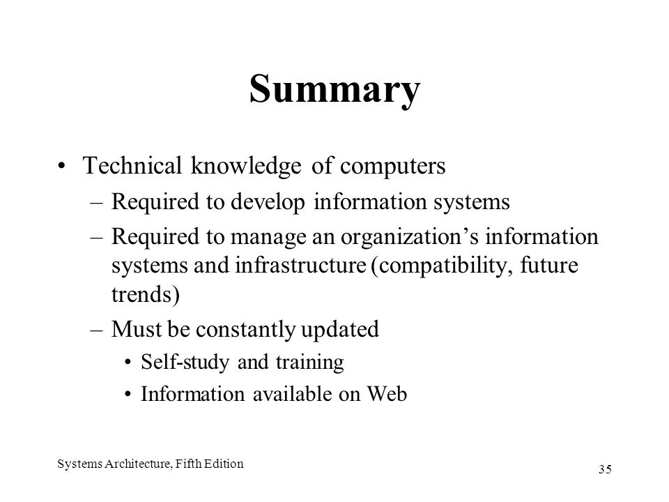 35 Systems Architecture, Fifth Edition Summary Technical knowledge of computers –Required to develop information systems –Required to manage an organization’s information systems and infrastructure (compatibility, future trends) –Must be constantly updated Self-study and training Information available on Web