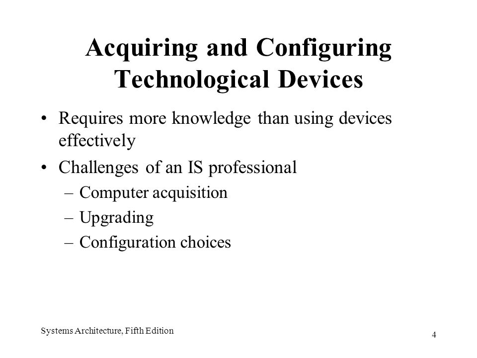 4 Systems Architecture, Fifth Edition Acquiring and Configuring Technological Devices Requires more knowledge than using devices effectively Challenges of an IS professional –Computer acquisition –Upgrading –Configuration choices