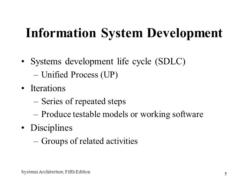 5 Systems Architecture, Fifth Edition Information System Development Systems development life cycle (SDLC) –Unified Process (UP) Iterations –Series of repeated steps –Produce testable models or working software Disciplines –Groups of related activities