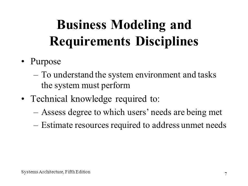 7 Business Modeling and Requirements Disciplines Purpose –To understand the system environment and tasks the system must perform Technical knowledge required to: –Assess degree to which users’ needs are being met –Estimate resources required to address unmet needs