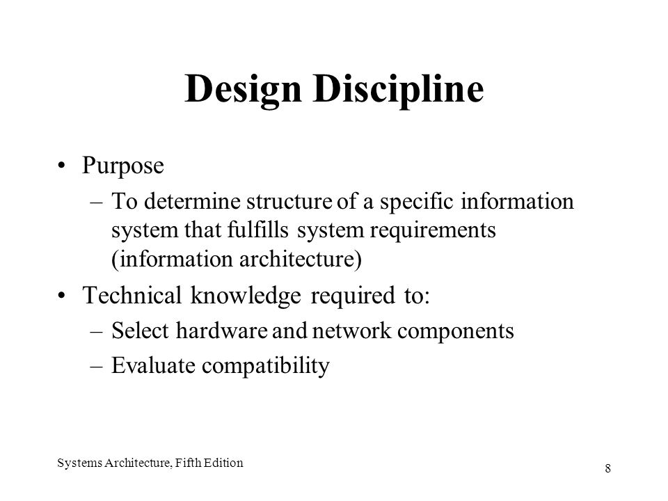 8 Systems Architecture, Fifth Edition Design Discipline Purpose –To determine structure of a specific information system that fulfills system requirements (information architecture) Technical knowledge required to: –Select hardware and network components –Evaluate compatibility