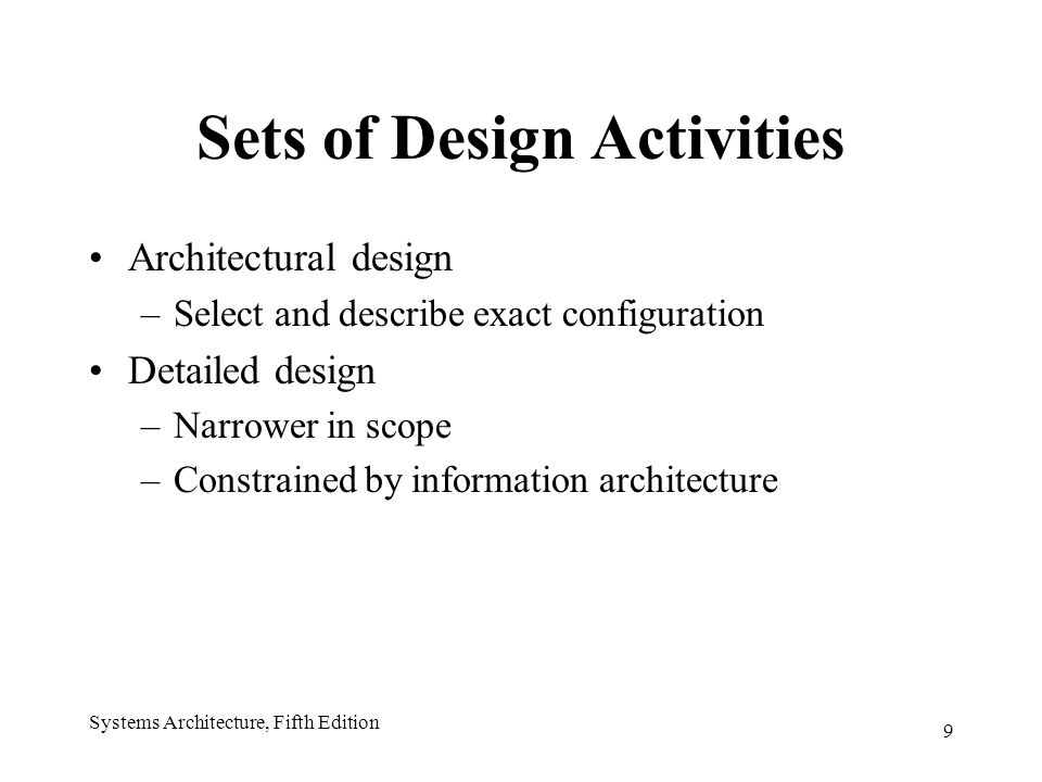 9 Systems Architecture, Fifth Edition Sets of Design Activities Architectural design –Select and describe exact configuration Detailed design –Narrower in scope –Constrained by information architecture
