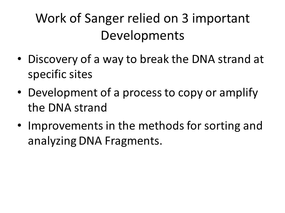 Work of Sanger relied on 3 important Developments Discovery of a way to break the DNA strand at specific sites Development of a process to copy or amplify the DNA strand Improvements in the methods for sorting and analyzing DNA Fragments.