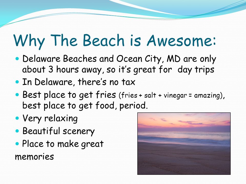 Why The Beach is Awesome: Delaware Beaches and Ocean City, MD are only about 3 hours away, so it’s great for day trips In Delaware, there’s no tax Best place to get fries (fries + salt + vinegar = amazing), best place to get food, period.