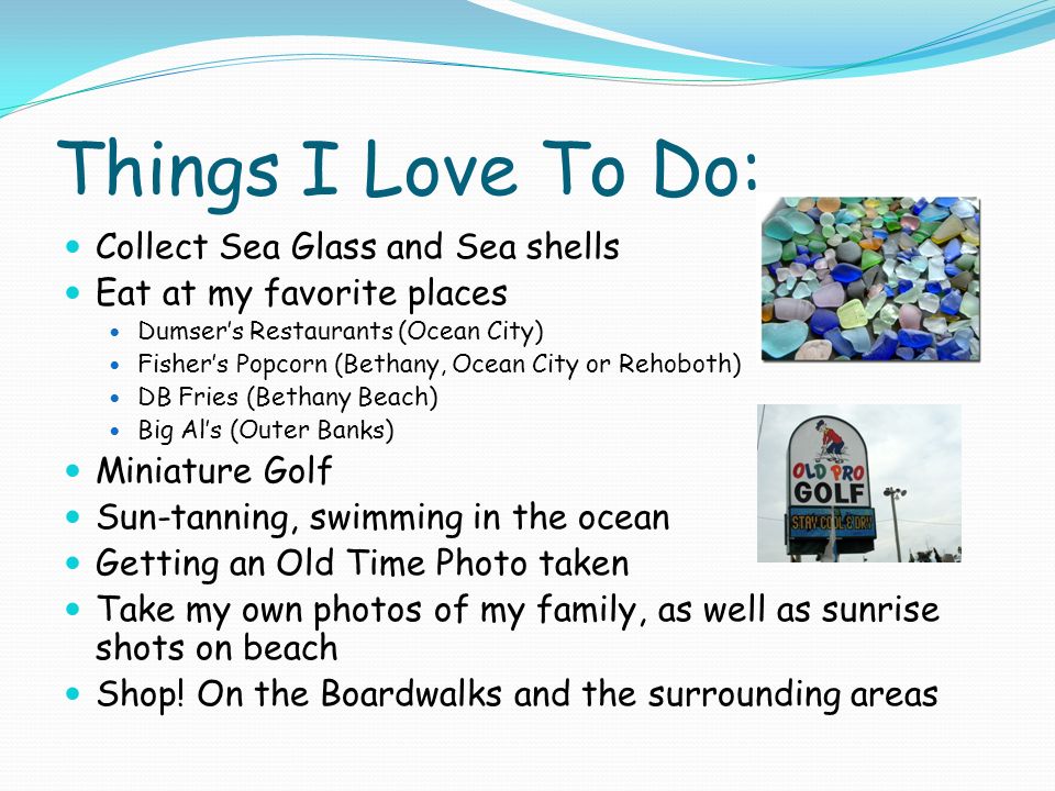 Things I Love To Do: Collect Sea Glass and Sea shells Eat at my favorite places Dumser’s Restaurants (Ocean City) Fisher’s Popcorn (Bethany, Ocean City or Rehoboth) DB Fries (Bethany Beach) Big Al’s (Outer Banks) Miniature Golf Sun-tanning, swimming in the ocean Getting an Old Time Photo taken Take my own photos of my family, as well as sunrise shots on beach Shop.