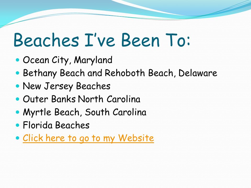 Beaches I’ve Been To: Ocean City, Maryland Bethany Beach and Rehoboth Beach, Delaware New Jersey Beaches Outer Banks North Carolina Myrtle Beach, South Carolina Florida Beaches Click here to go to my Website