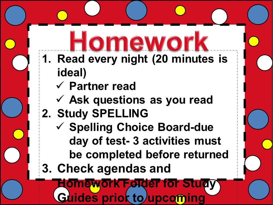 1.Read every night (20 minutes is ideal) Partner read Ask questions as you read 2.Study SPELLING Spelling Choice Board-due day of test- 3 activities must be completed before returned 3.Check agendas and Homework Folder for Study Guides prior to upcoming tests 4.Designate a place to work.