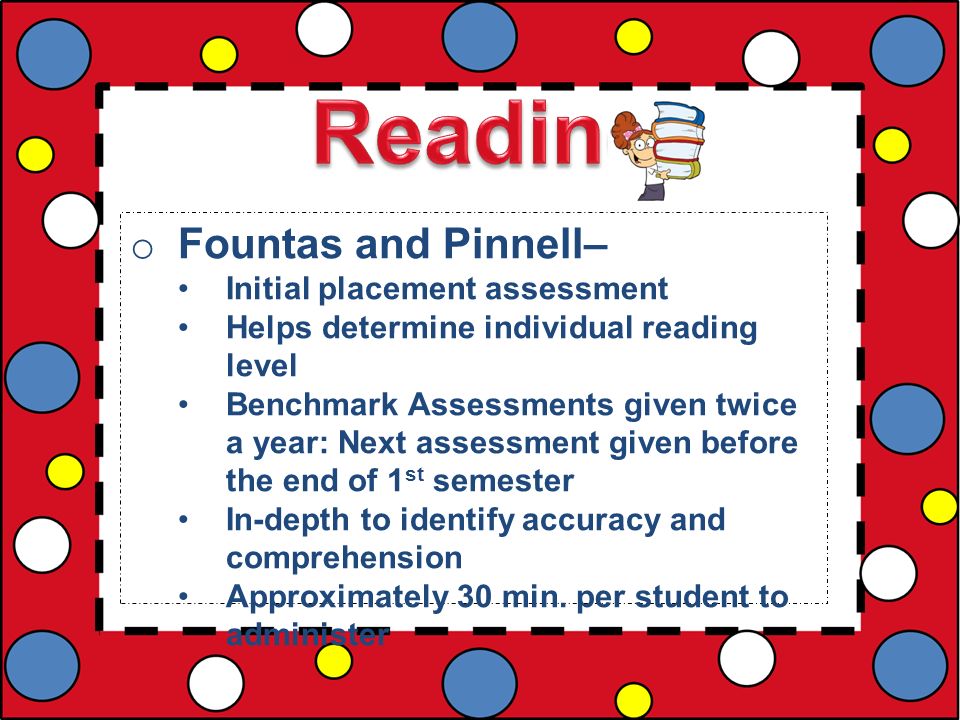 o Fountas and Pinnell– Initial placement assessment Helps determine individual reading level Benchmark Assessments given twice a year: Next assessment given before the end of 1 st semester In-depth to identify accuracy and comprehension Approximately 30 min.
