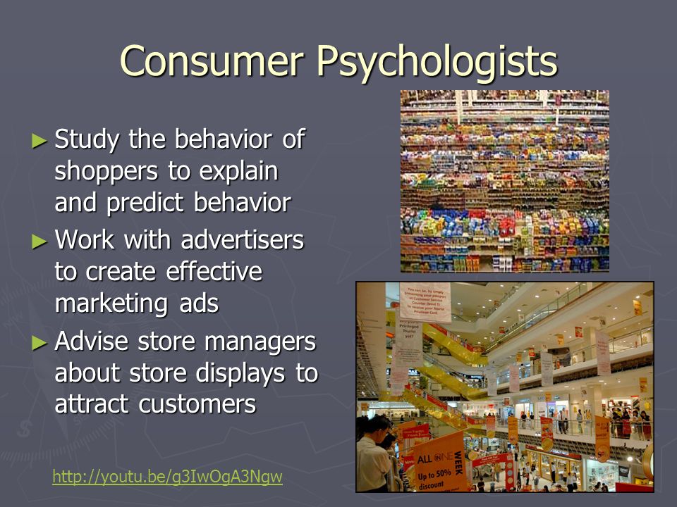 Consumer Psychologists ► Study the behavior of shoppers to explain and predict behavior ► Work with advertisers to create effective marketing ads ► Advise store managers about store displays to attract customers