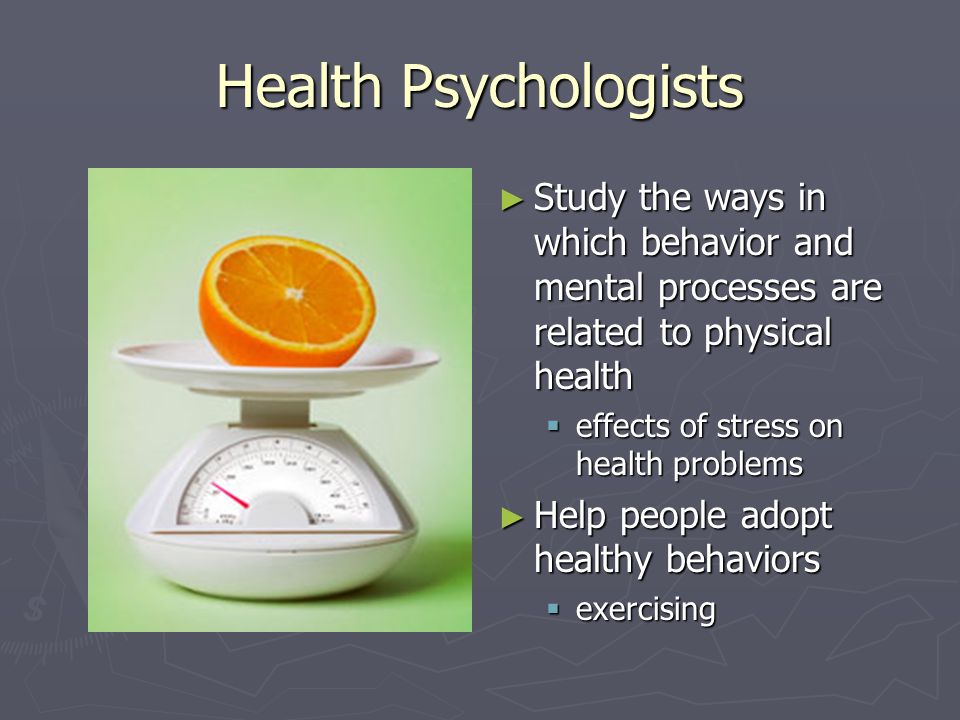 Health Psychologists ► Study the ways in which behavior and mental processes are related to physical health  effects of stress on health problems ► Help people adopt healthy behaviors  exercising