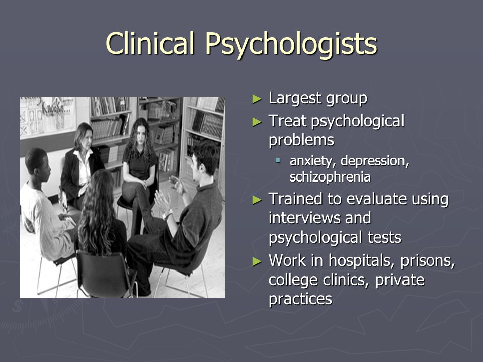 Clinical Psychologists ► Largest group ► Treat psychological problems  anxiety, depression, schizophrenia ► Trained to evaluate using interviews and psychological tests ► Work in hospitals, prisons, college clinics, private practices