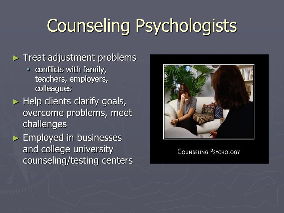 Counseling Psychologists ► Treat adjustment problems  conflicts with family, teachers, employers, colleagues ► Help clients clarify goals, overcome problems, meet challenges ► Employed in businesses and college university counseling/testing centers