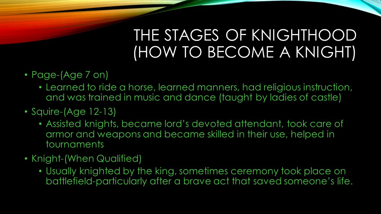 THE STAGES OF KNIGHTHOOD (HOW TO BECOME A KNIGHT) Page-(Age 7 on) Learned to ride a horse, learned manners, had religious instruction, and was trained in music and dance (taught by ladies of castle) Squire-(Age 12-13) Assisted knights, became lord’s devoted attendant, took care of armor and weapons and became skilled in their use, helped in tournaments Knight-(When Qualified) Usually knighted by the king, sometimes ceremony took place on battlefield-particularly after a brave act that saved someone’s life.
